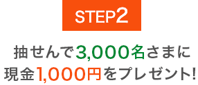 STEP2 抽せんで3,000名さまに現金1,000円をプレゼント！
