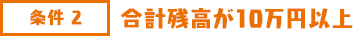 条件2 合計残高が10万円以上