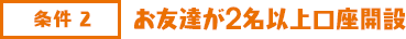 条件2 お友達が2名以上口座開設