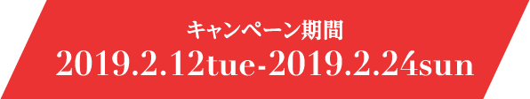 キャンペーン期間 2019.2.12tue-2019.2.24sun