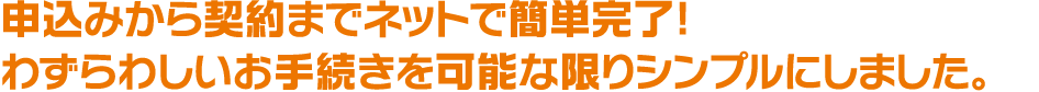 申込みから契約までネットで簡単完了! わずらわしいお手続きを可能な限りシンプルにしました。