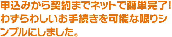 申込みから契約までネットで簡単完了! わずらわしいお手続きを可能な限りシンプルにしました。
