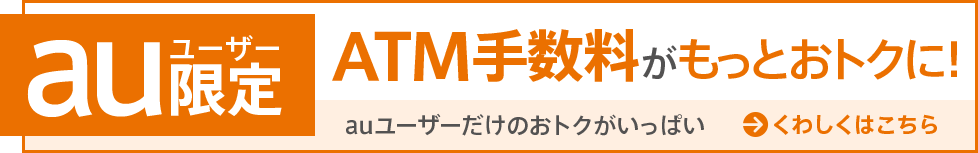 auユーザー限定 ATM手数料がもっとおトクに!auユーザーだけのおトクがいっぱい くわしくはこちら