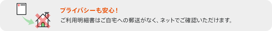 プライバシーも安心! ご利用明細書はご自宅への郵送がなく、ネットでご確認いただけます。