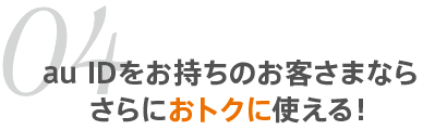 04 au IDをお持ちのお客さまならさらにおトクに使える！