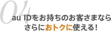 04 au IDをお持ちのお客さまならさらにおトクに使える！