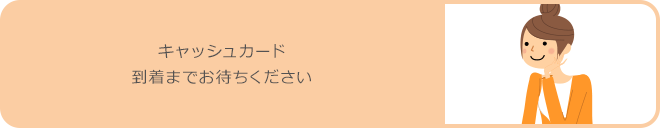 キャッシュカード到着までお待ちください