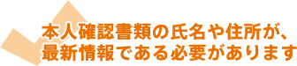 本人確認書類の氏名や住所が、最新情報である必要があります