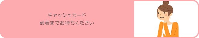 キャッシュカード到着までお待ちください