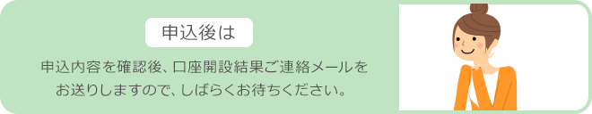 申込後は 申込内容を確認後、口座開設結果ご連絡メールをお送りしますので、しばらくお待ちください。