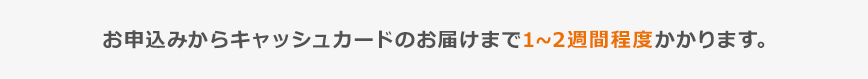 お申込からキャッシュカードのお届けまで1～2週間程度かかります。