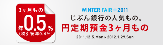 ＜WINTER FAIR 2011＞
じぶん銀行の人気もの。
円定期預金3ヶ月もの
年0.5％（税引後 年0.4％）
2011.12.5.Mon→2012.1.29.Sun