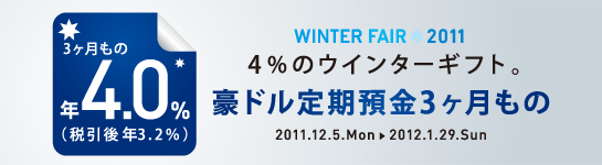 ＜WINTER FAIR 2011＞
4％のウィンターギフト。
豪ドル定期預金3ヶ月もの
年4.0％（税引後 年3.2％）
2011.12.5.Mon→2012.1.29.Sun