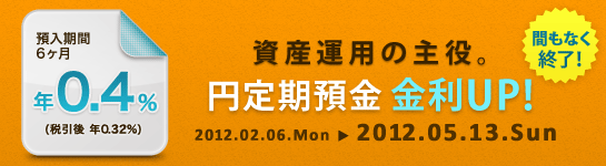 【期間延長】資産運用の主役。円定期預金 金利UP!
預入期間6ヶ月年0.4％（税引後 年0.32％）
2012.02.06.Mon→2012.05.13.Sun