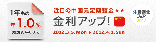 「外貨預金フェア 2012」
注目の中国元定期預金 金利アップ！
1年もの 年1.0％（税引後 年0.8％） 
2012.3.5.Mon→2012.4.1.Sun