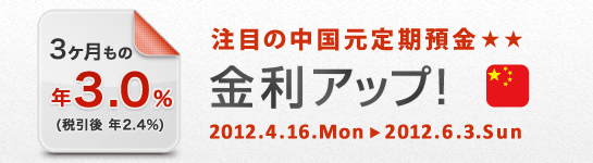 注目の中国元定期預金 金利アップ！ 
3ヶ月もの 年3.0％（税引後 年2.4％） 
2012.4.16.Mon→2012.6.3.Sun