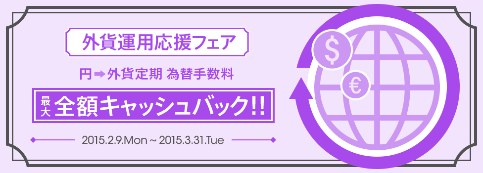 [外貨運用応援フェア] 日頃のご愛顧に感謝を込めて、【円→外貨定期】為替手数料最大全額キャッシュバック！　2015年2月9日（月）～2015年3月31日（火）