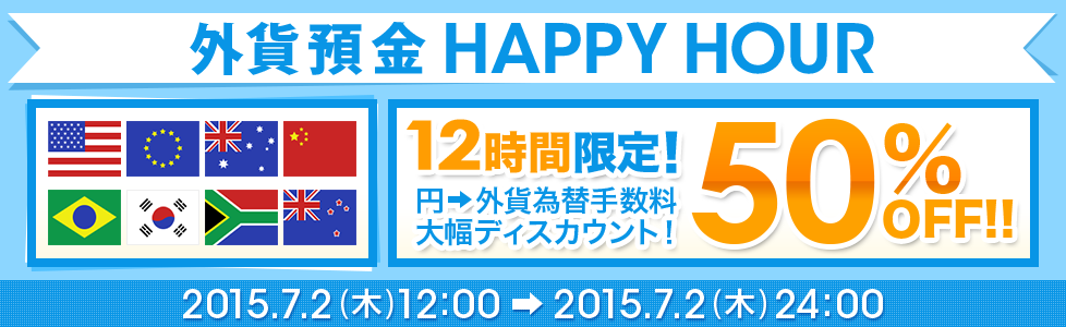 [外貨預金 HAPPY HOUR] 12時間限定！ 円→外貨為替手数料 大幅ディスカウント！ 50％OFF！！ 2015年7月2日（木）12：00～2015年7月2日（木）24：00