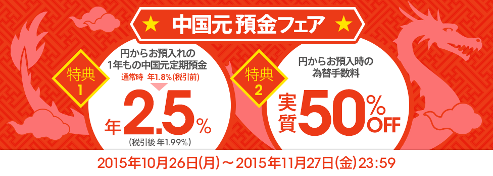 [中国元 預金フェア] 特典1：円からお預入れの1年もの中国元定期預金 年2.5％（税引後 年1.99％）、特典2：円からお預入時の為替手数料 実質50％OFF、対象期間：2015年10月26日（月）～2015年11月27日（金）23：59