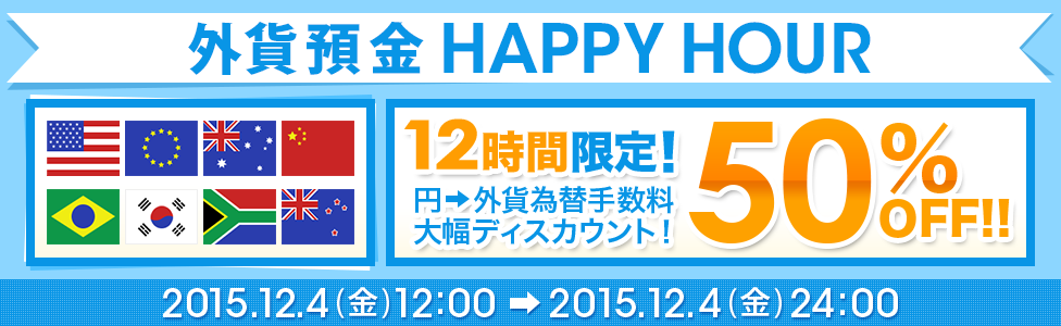 [外貨預金 HAPPY HOUR] 12時間限定！ 円→外貨為替手数料 大幅ディスカウント！ 50％OFF！！ 対象期間：2015年12月4日（金）12：00～2015年12月4日（金）24：00
