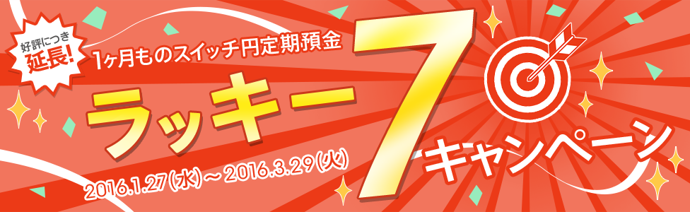 [1ヶ月ものスイッチ円定期預金] ラッキー7キャンペーン。対象期間：2016年1月27日（水）～2016年3月29日（火） 好評につき延長！