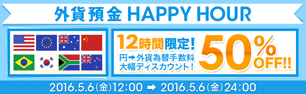 [外貨預金 HAPPY HOUR] 12時間限定！ 円→外貨為替手数料 大幅ディスカウント！ 50％OFF！！ 対象期間：2016年5月6日（金）12：00～2016年5月6日（金）24：00