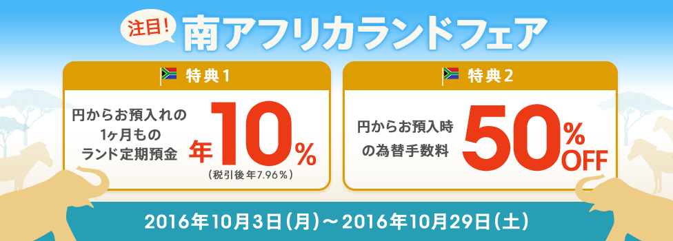 [期間限定で南アフリカランドの金利が高い！] 特典1：円からのお預入れで1ヶ月ものランド定期預金 年10％（税引後 年7.96％）、特典2：円からのお預入時の為替手数料が50％OFF！対象期間：2016年10月3日（月）～2016年10月29日（土）。