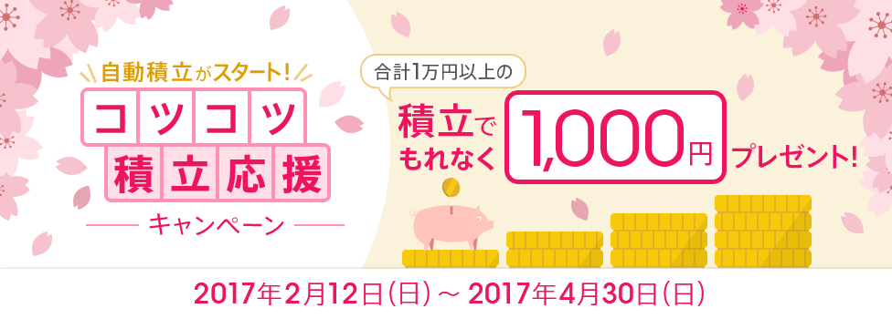 [コツコツ積立応援キャンペーン] 合計1万円以上の積立で、もれなく1,000円プレゼント！対象期間：2017年2月12日（日）～2017年4月30日（日）