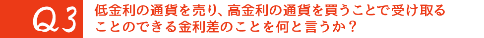 Q3. 低金利の通貨を売り、高金利の通貨を買うことで受け取ることのできる金利差のことを何と言うか？