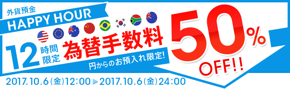 [外貨預金 HAPPY HOUR] 12時間限定！ 円→外貨為替手数料 大幅ディスカウント！ 50％OFF！！ 対象期間：2017年10月6日（金）12：00～24：00