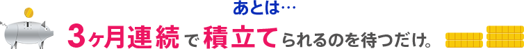 あとは…3ヶ月連続で積立てられるのを待つだけ。