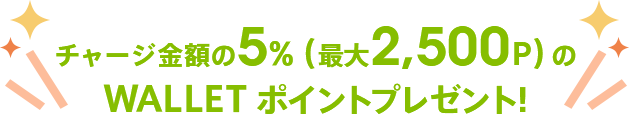 さらに、チャージ金額の5%（最大2,500P）のWALLET ポイントプレゼント!