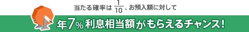 当たる確率は1/10、お預入額に対して年7％利息相当額がもらえるチャンス！