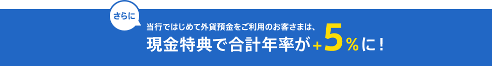 さらに、当行ではじめて外貨預金をご利用のお客さまは、現金特典で合計年率が＋5%に!