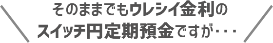 そのままでもウレシイ金利のスイッチ円定期預金ですが、、、