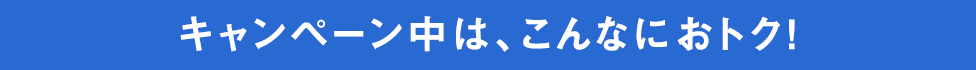 キャンペーン中は、こんなにおトク！