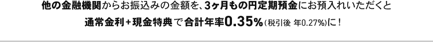 他の金融機関からお振込みの金額を、3ヶ月もの円定期預金にお預入れいただくと通常金利＋現金特典で合計年率0.35％（税引後 年0.27％）に！