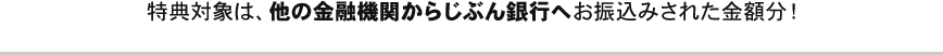特典対象は、他の金融機関からじぶん銀行へお振込みされた金額分！