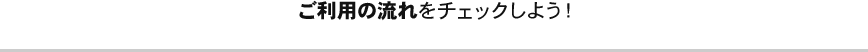 ご利用の流れをチェックしよう！