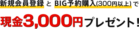 「新規会員登録」 と 「BIG予約購入（300円以上）」で現金3,000円プレゼント！