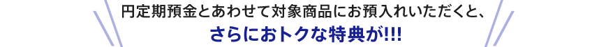 円定期預金とあわせて対象商品にお預入れいただくと、さらにおトクな特典が！！！