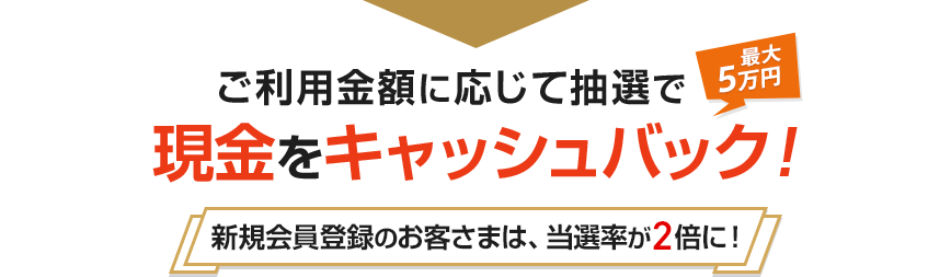 ご利用金額に応じて抽選で現金をキャッシュバック! 最大5万円 新規会員登録のお客さまは、当選率が2倍に!