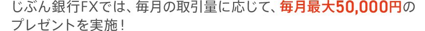 じぶん銀行FXでは、毎月の取引量に応じて、毎月最大50,000円のプレゼントを実施！