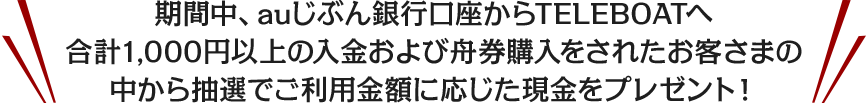 期間中、auじぶん銀行口座からTELEBOATへ合計1,000円以上の入金および舟券購入をされたお客さまの中から抽選でご利用金額に応じた現金をプレゼント！