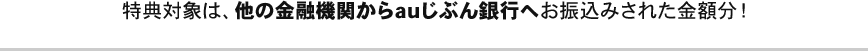 特典対象は、他の金融機関からauじぶん銀行へお振込みされた金額分！