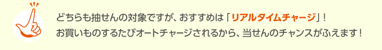 どちらも抽せんの対象ですが、おすすめは「リアルタイムチャージ」！お買いものするたびオートチャージされるから、当せんのチャンスがふえます！