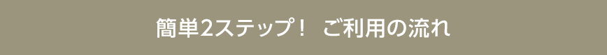 簡単2ステップ！ ご利用の流れ