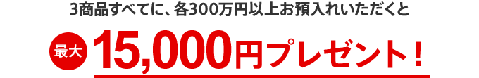 3商品すべてに、各300万円以上お預入れいただくと最大15,000円プレゼント！