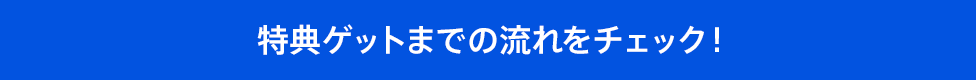 特典ゲットまでの流れをチェック！