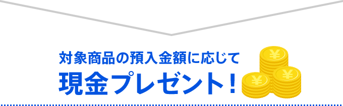 対象商品の預入金額に応じて現金プレゼント！